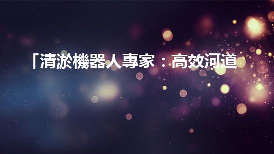 「清淤機器人專家：高效河道清淤工程報價清單，解決您的煩憂！」